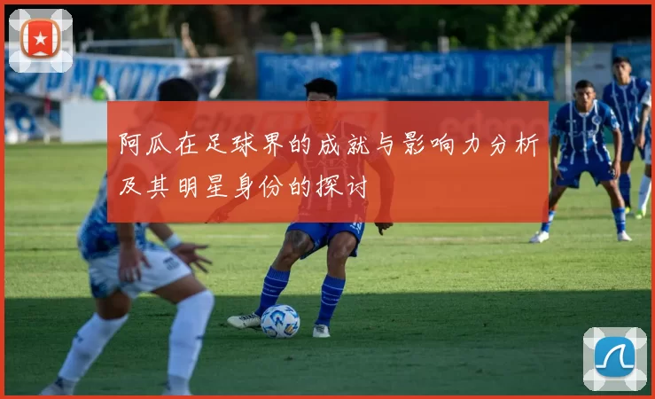 阿瓜在足球界的成就与影响力分析及其明星身份的探讨