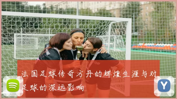 法国足球传奇方丹的辉煌生涯与对足球的深远影响
