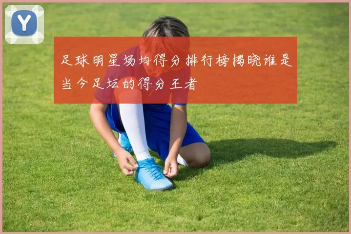 足球明星场均得分排行榜揭晓谁是当今足坛的得分王者