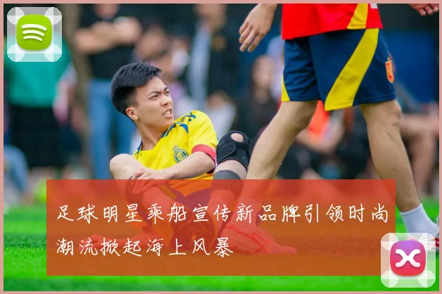足球明星乘船宣传新品牌引领时尚潮流掀起海上风暴