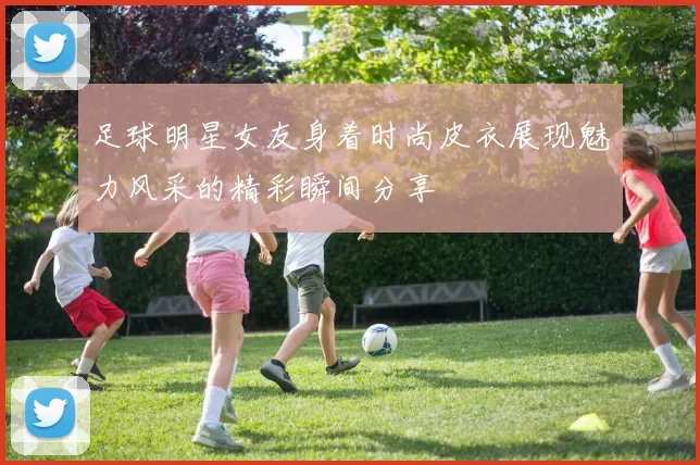 足球明星女友身着时尚皮衣展现魅力风采的精彩瞬间分享