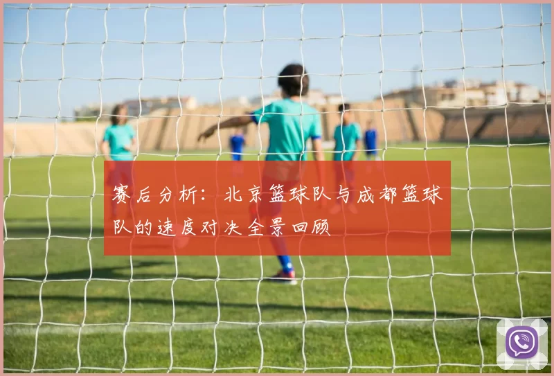赛后分析：北京篮球队与成都篮球队的速度对决全景回顾