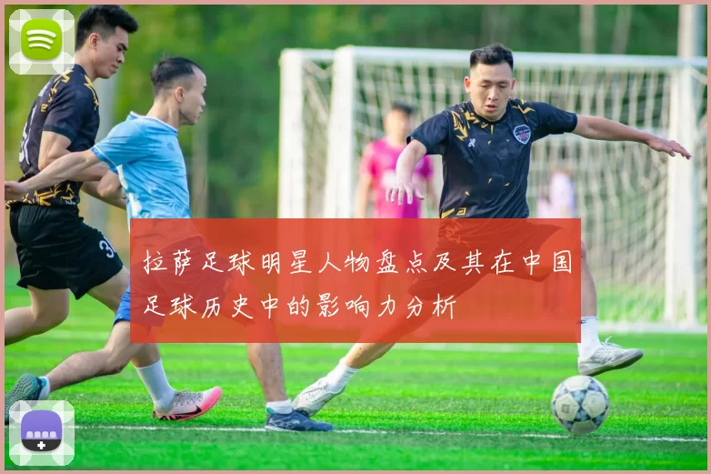 拉萨足球明星人物盘点及其在中国足球历史中的影响力分析