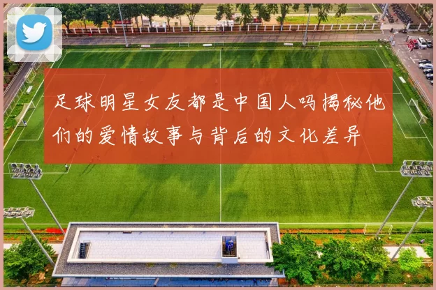 足球明星女友都是中国人吗揭秘他们的爱情故事与背后的文化差异
