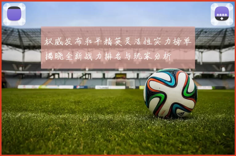 权威发布和平精英灵活性实力榜单揭晓全新战力排名与玩家分析