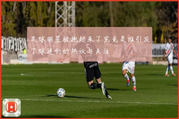 足球明星被抱起来了究竟是谁引发了球迷们的热议与关注