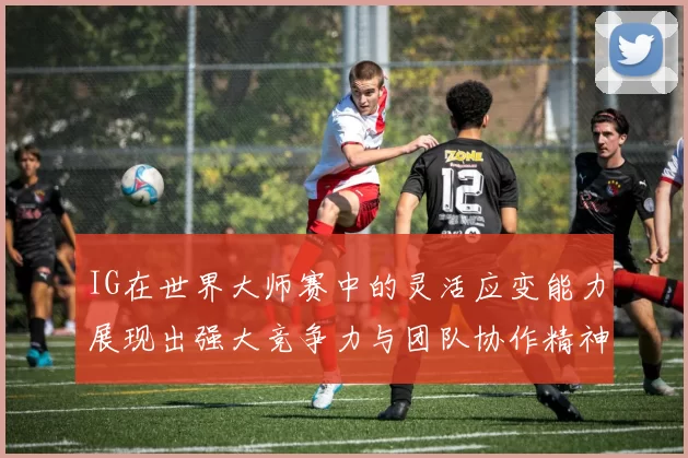 IG在世界大师赛中的灵活应变能力展现出强大竞争力与团队协作精神