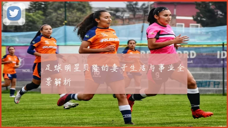 足球明星贝隆的妻子生活与事业全景解析