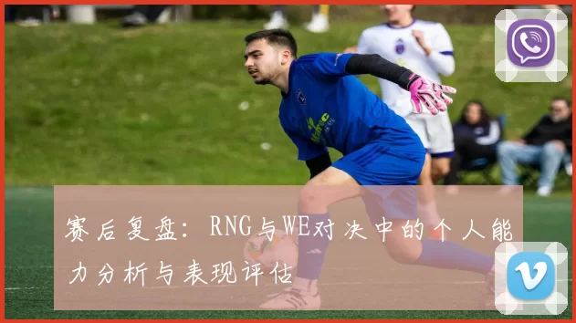 赛后复盘：RNG与WE对决中的个人能力分析与表现评估