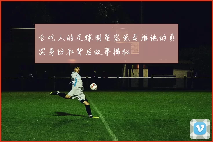 会吃人的足球明星究竟是谁他的真实身份和背后故事揭秘