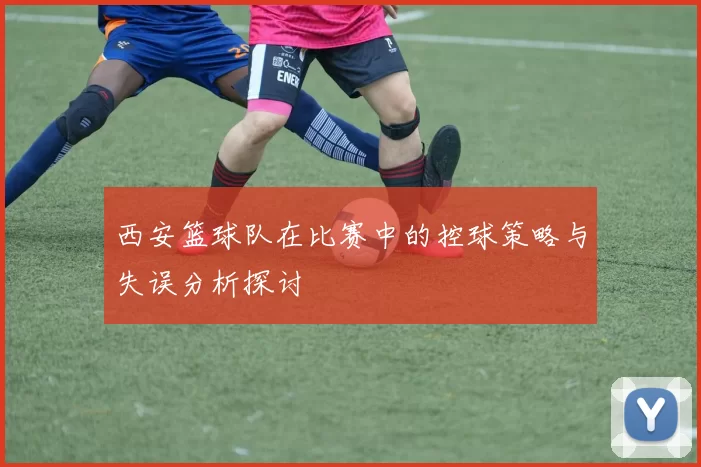 西安篮球队在比赛中的控球策略与失误分析探讨