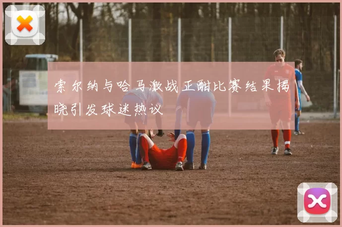 索尔纳与哈马激战正酣比赛结果揭晓引发球迷热议