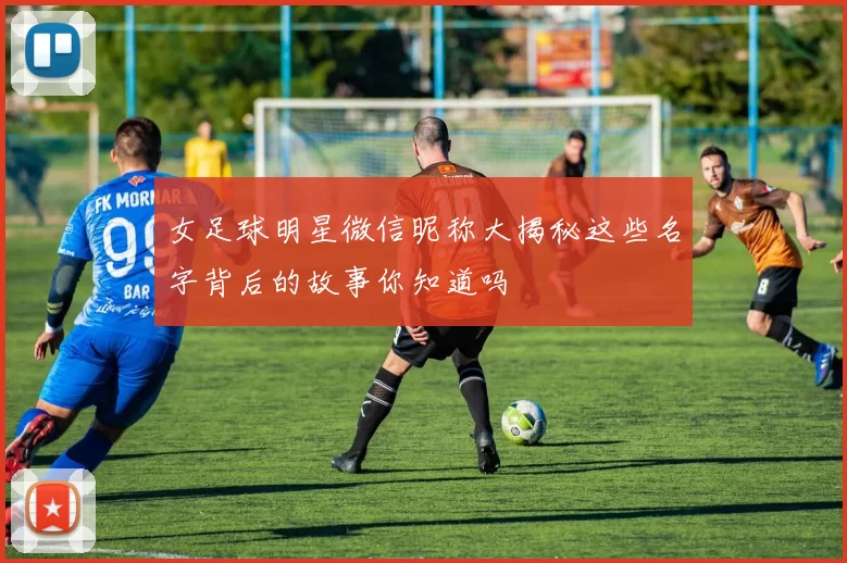 女足球明星微信昵称大揭秘这些名字背后的故事你知道吗
