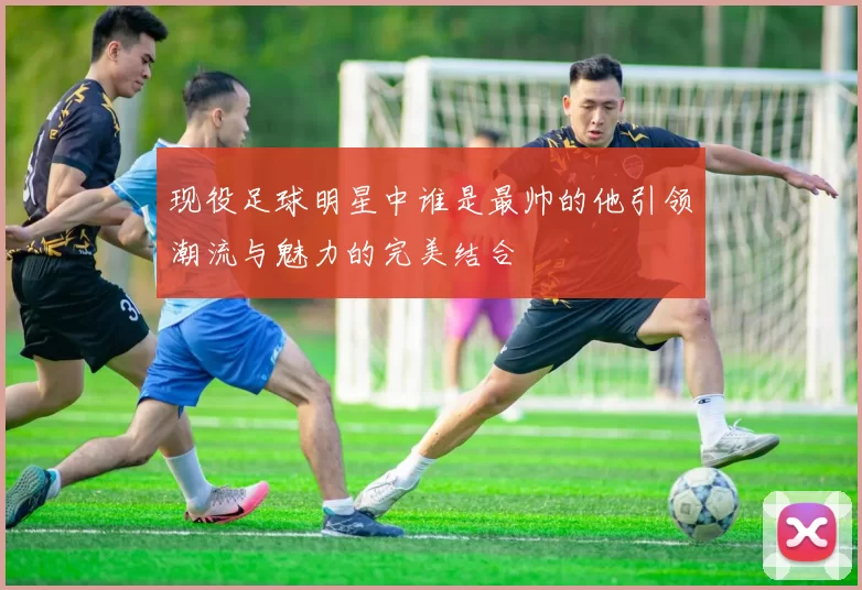 现役足球明星中谁是最帅的他引领潮流与魅力的完美结合