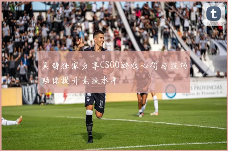 吴静独家分享CSGO游戏心得与技巧助你提升竞技水平
