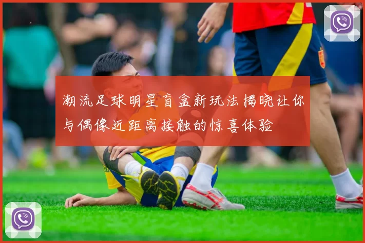 潮流足球明星盲盒新玩法揭晓让你与偶像近距离接触的惊喜体验