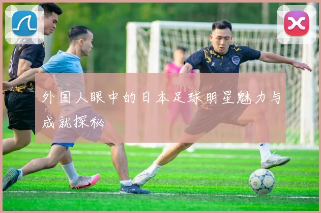 外国人眼中的日本足球明星魅力与成就探秘