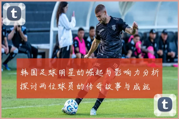 韩国足球明星的崛起与影响力分析探讨两位球员的传奇故事与成就