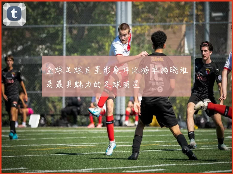 全球足球巨星形象评比榜单揭晓谁是最具魅力的足球明星