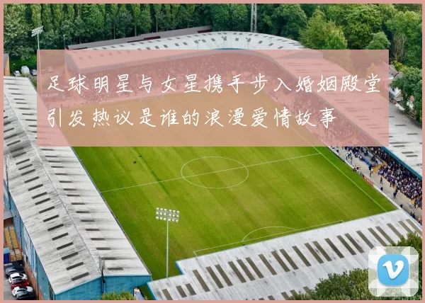 足球明星与女星携手步入婚姻殿堂引发热议是谁的浪漫爱情故事