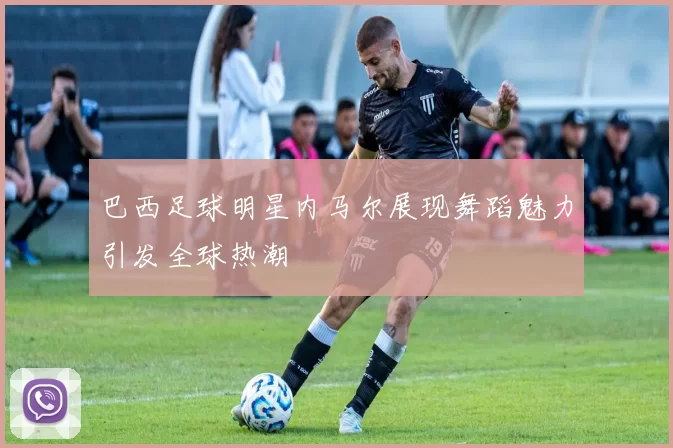 巴西足球明星内马尔展现舞蹈魅力引发全球热潮
