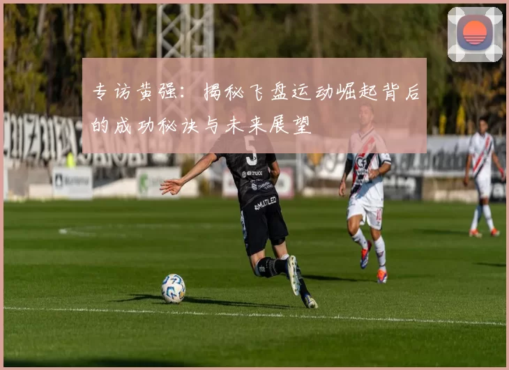 专访黄强：揭秘飞盘运动崛起背后的成功秘诀与未来展望