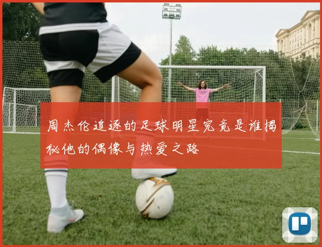 周杰伦追逐的足球明星究竟是谁揭秘他的偶像与热爱之路