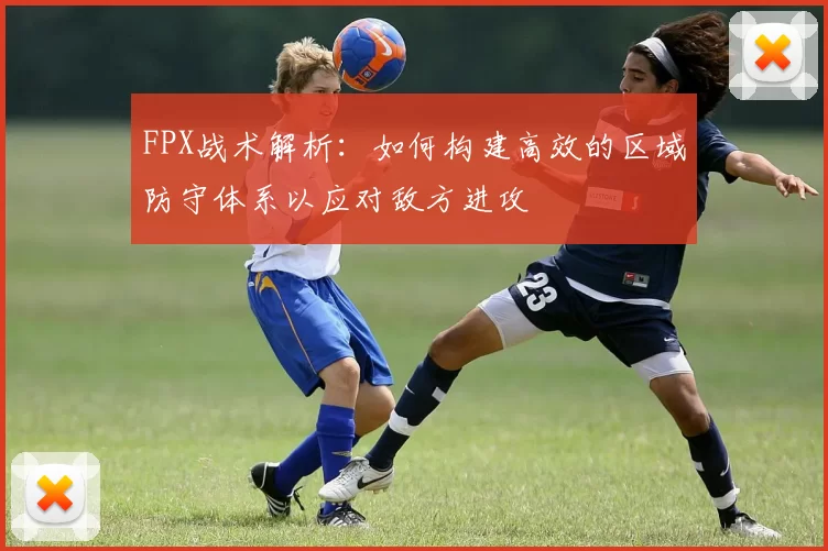 FPX战术解析：如何构建高效的区域防守体系以应对敌方进攻