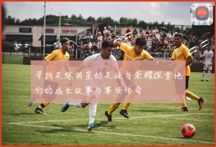 寻找足球明星的足迹与荣耀探索他们的成长故事与赛场传奇