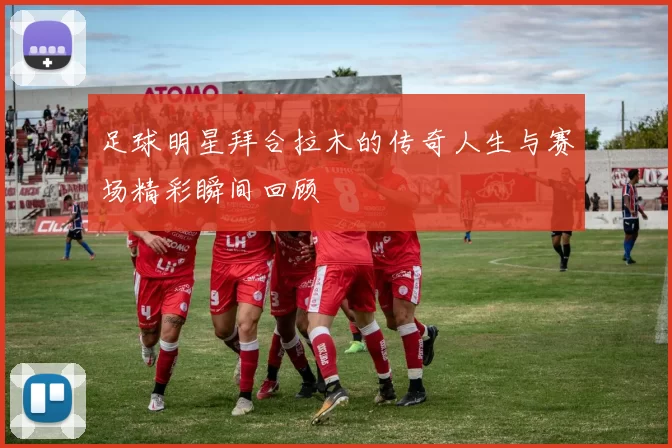 足球明星拜合拉木的传奇人生与赛场精彩瞬间回顾