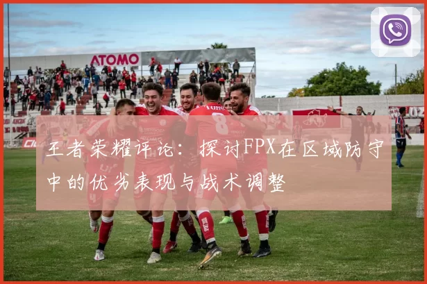 王者荣耀评论：探讨FPX在区域防守中的优劣表现与战术调整