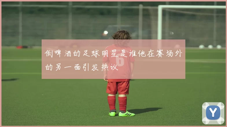 倒啤酒的足球明星是谁他在赛场外的另一面引发热议
