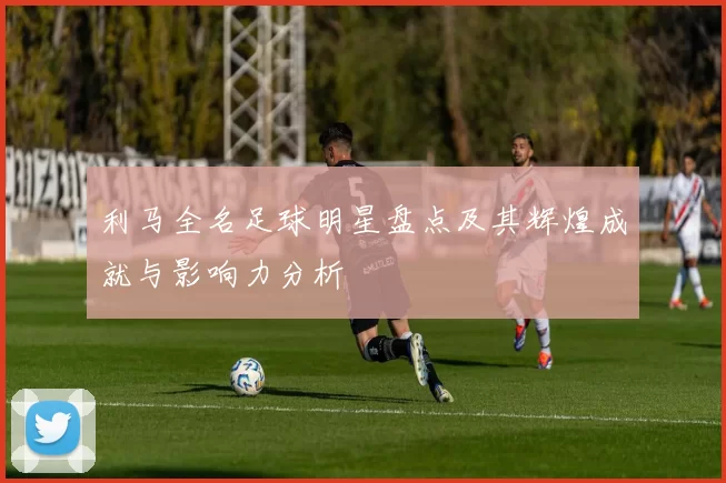 利马全名足球明星盘点及其辉煌成就与影响力分析