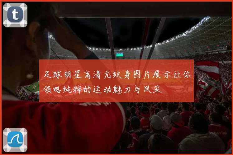 足球明星高清无纹身图片展示让你领略纯粹的运动魅力与风采