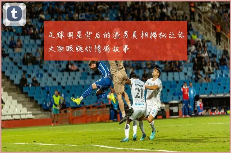 足球明星背后的渣男真相揭秘让你大跌眼镜的情感故事