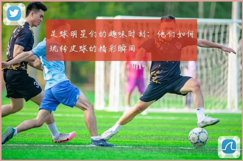 足球明星们的趣味时刻：他们如何玩转皮球的精彩瞬间