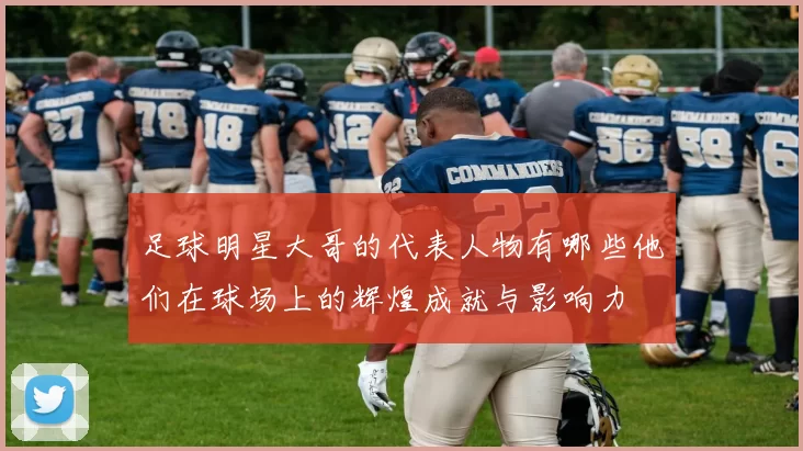 足球明星大哥的代表人物有哪些他们在球场上的辉煌成就与影响力