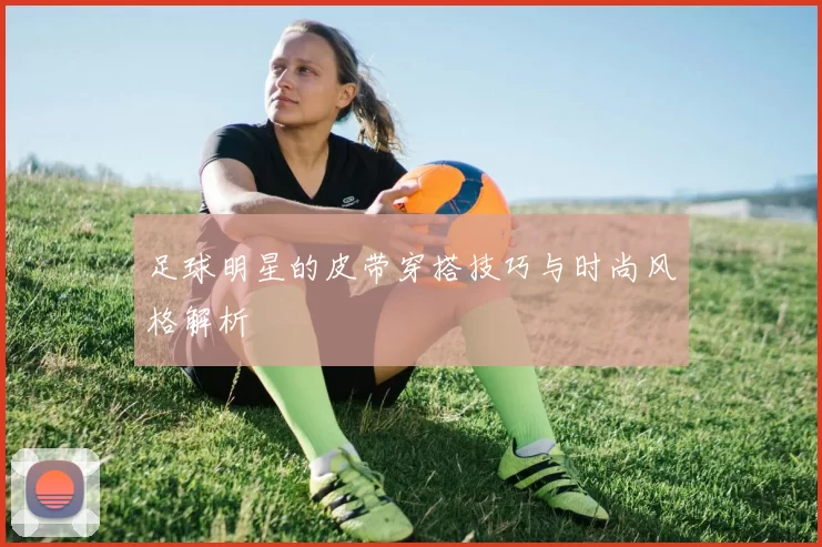 足球明星的皮带穿搭技巧与时尚风格解析