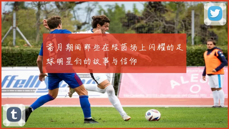 斋月期间那些在绿茵场上闪耀的足球明星们的故事与信仰