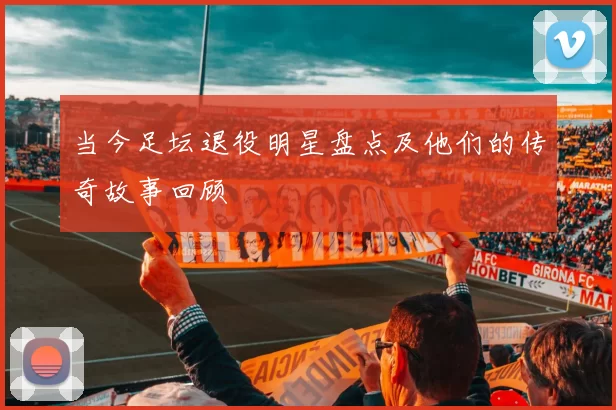当今足坛退役明星盘点及他们的传奇故事回顾