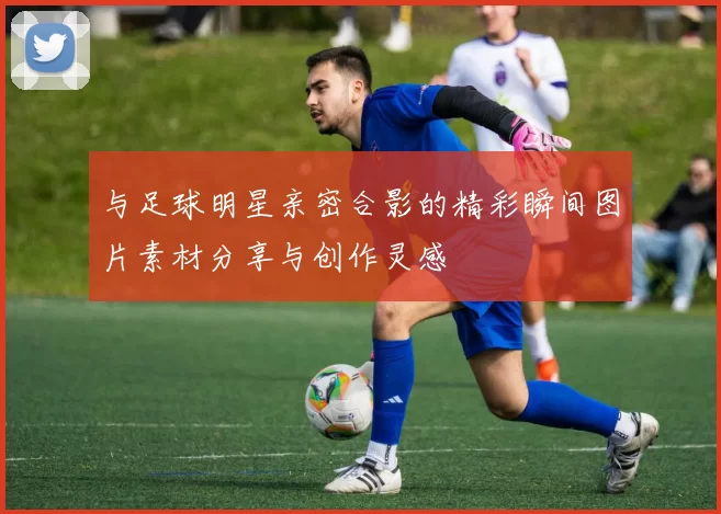 与足球明星亲密合影的精彩瞬间图片素材分享与创作灵感