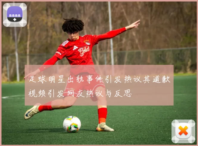 足球明星出轨事件引发热议其道歉视频引发网友热议与反思