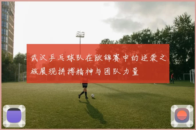 武汉乒乓球队在欧锦赛中的逆袭之旅展现拼搏精神与团队力量