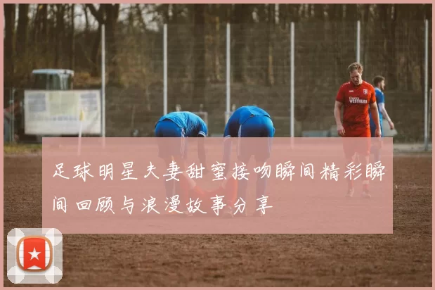 足球明星夫妻甜蜜接吻瞬间精彩瞬间回顾与浪漫故事分享