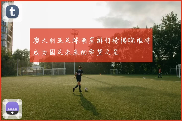 澳大利亚足球明星排行榜揭晓谁将成为国足未来的希望之星
