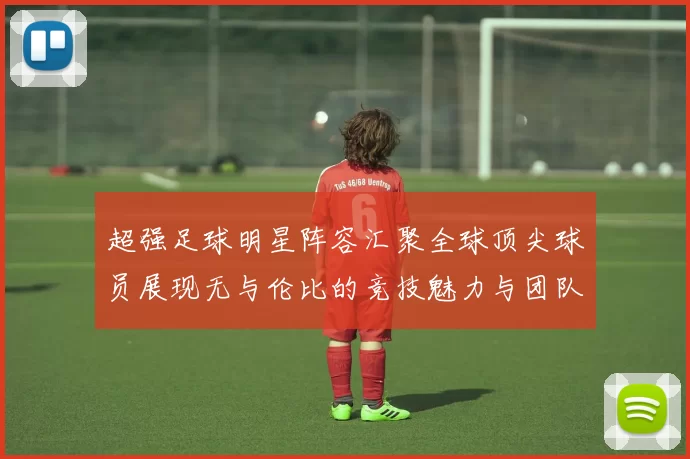 超强足球明星阵容汇聚全球顶尖球员展现无与伦比的竞技魅力与团队精神