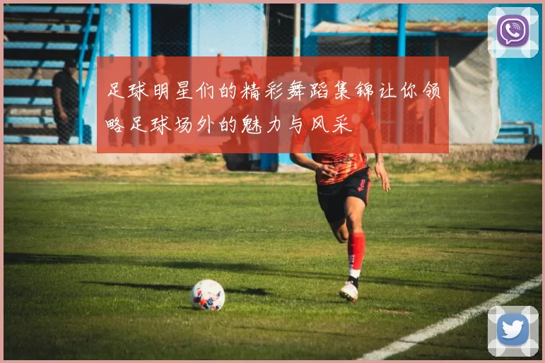 足球明星们的精彩舞蹈集锦让你领略足球场外的魅力与风采