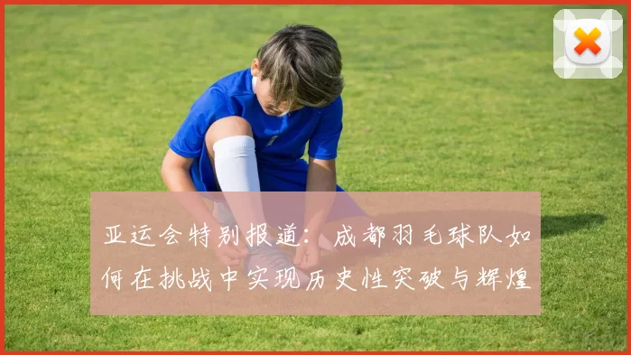 亚运会特别报道：成都羽毛球队如何在挑战中实现历史性突破与辉煌成就
