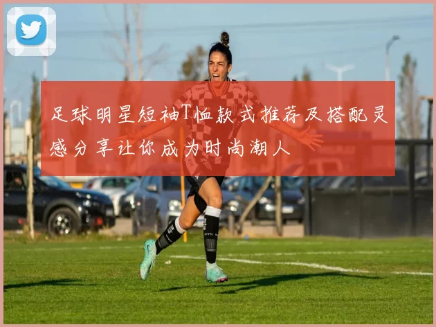 足球明星短袖T恤款式推荐及搭配灵感分享让你成为时尚潮人
