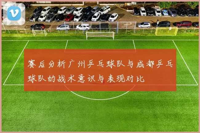 赛后分析广州乒乓球队与成都乒乓球队的战术意识与表现对比